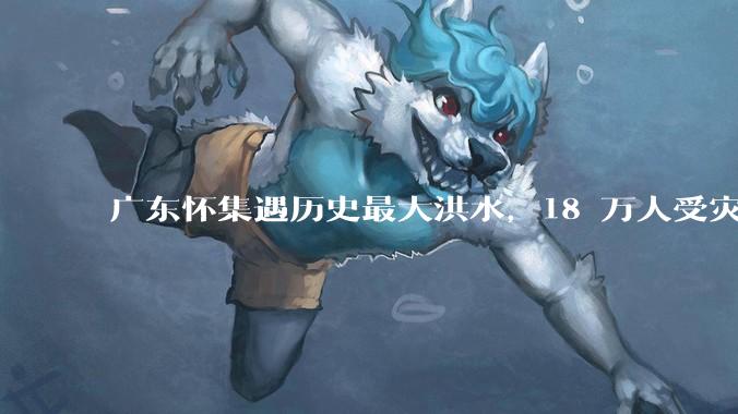 广东怀集遇历史最大洪水，18 万人受灾，积水最深处达 3 米，目前当地情况如何？